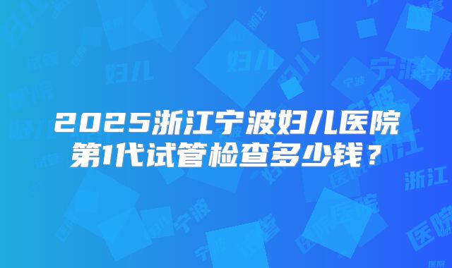 2025浙江宁波妇儿医院第1代试管检查多少钱？