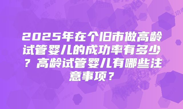 2025年在个旧市做高龄试管婴儿的成功率有多少?高龄试管婴儿有哪些注意事项?