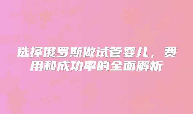 选择俄罗斯做试管婴儿,费用和成功率的全面解析