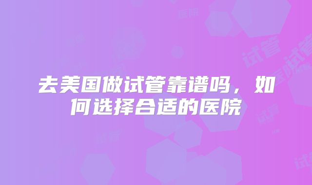 去美国做试管靠谱吗，如何选择合适的医院