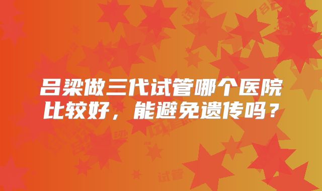 吕梁做三代试管哪个医院比较好，能避免遗传吗？