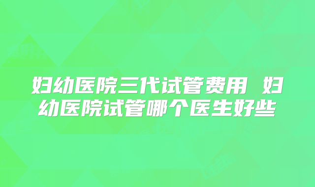 妇幼医院三代试管费用 妇幼医院试管哪个医生好些