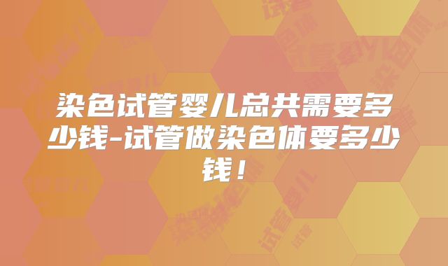 染色试管婴儿总共需要多少钱-试管做染色体要多少钱!
