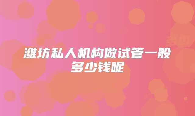 潍坊私人机构做试管一般多少钱呢