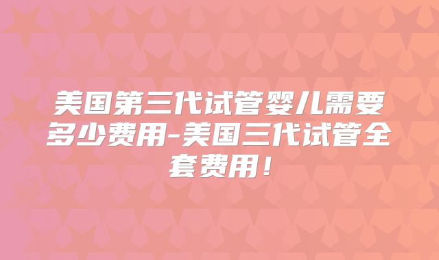 美国第三代试管婴儿需要多少费用-美国三代试管全套费用！