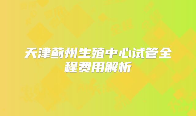 天津蓟州生殖中心试管全程费用解析