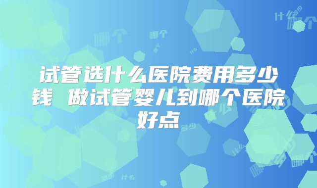 试管选什么医院费用多少钱 做试管婴儿到哪个医院好点