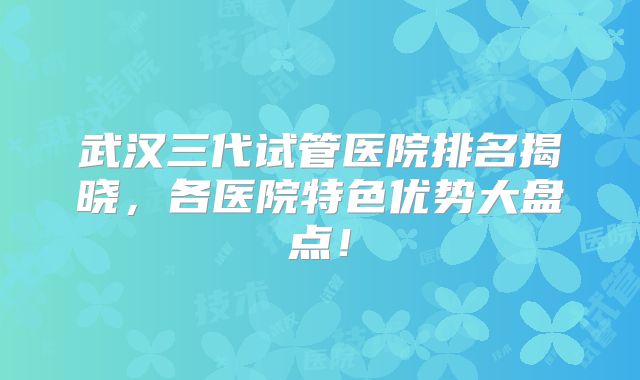 武汉三代试管医院排名揭晓,各医院特色优势大盘点!