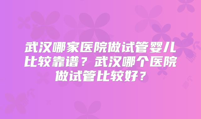 武汉哪家医院做试管婴儿比较靠谱？武汉哪个医院做试管比较好？