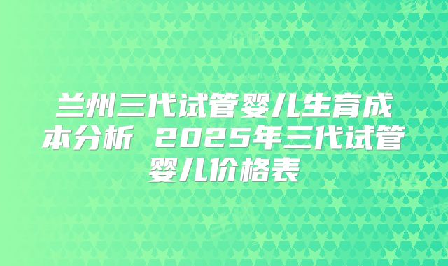 兰州三代试管婴儿生育成本分析 2025年三代试管婴儿价格表