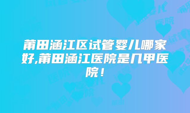莆田涵江区试管婴儿哪家好,莆田涵江医院是几甲医院！