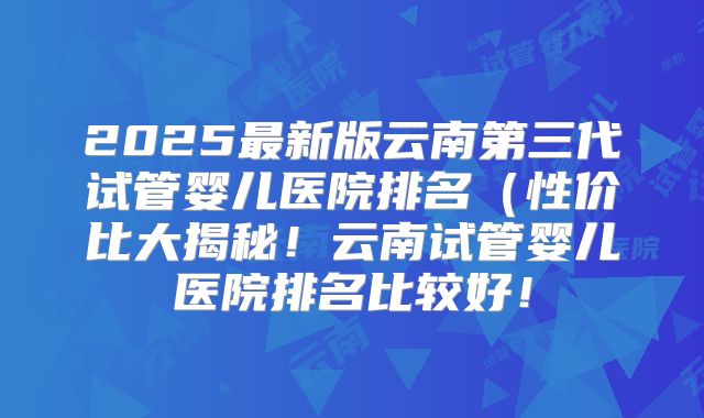 2025最新版云南第三代试管婴儿医院排名(性价比大揭秘!云南试管婴儿医院排名比较好!