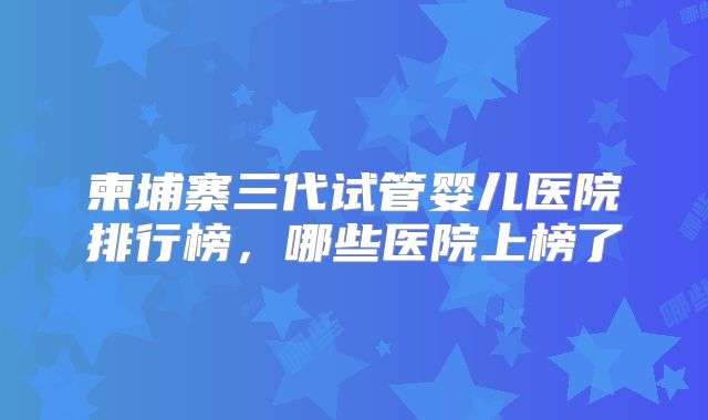 柬埔寨三代试管婴儿医院排行榜，哪些医院上榜了