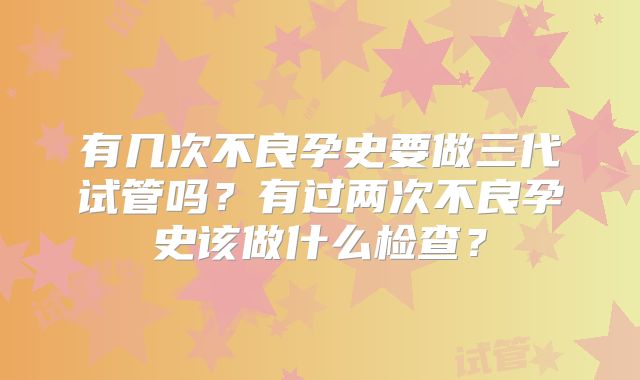 有几次不良孕史要做三代试管吗？有过两次不良孕史该做什么检查？