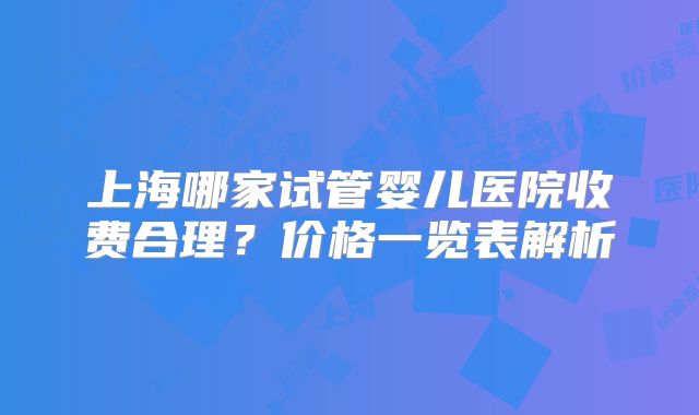 上海哪家试管婴儿医院收费合理？价格一览表解析