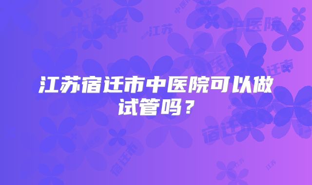 江苏宿迁市中医院可以做试管吗?