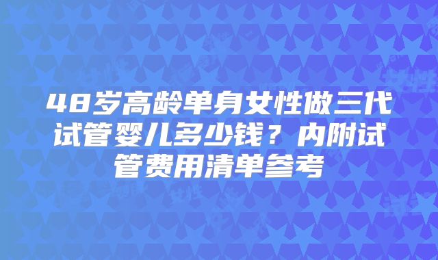 48岁高龄单身女性做三代试管婴儿多少钱？内附试管费用清单参考