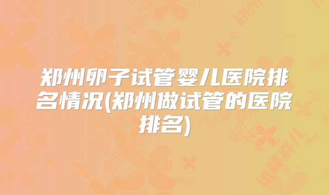 郑州卵子试管婴儿医院排名情况(郑州做试管的医院排名)