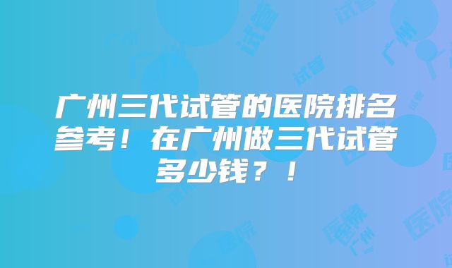 广州三代试管的医院排名参考！在广州做三代试管多少钱？！