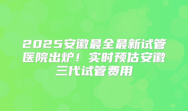 2025安徽最全最新试管医院出炉！实时预估安徽三代试管费用