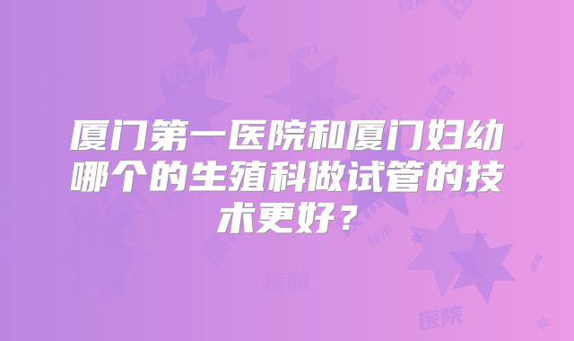 厦门第一医院和厦门妇幼哪个的生殖科做试管的技术更好？