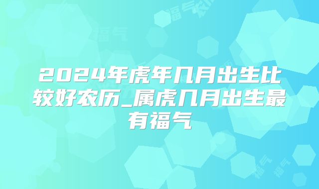 2024年虎年几月出生比较好农历_属虎几月出生最有福气