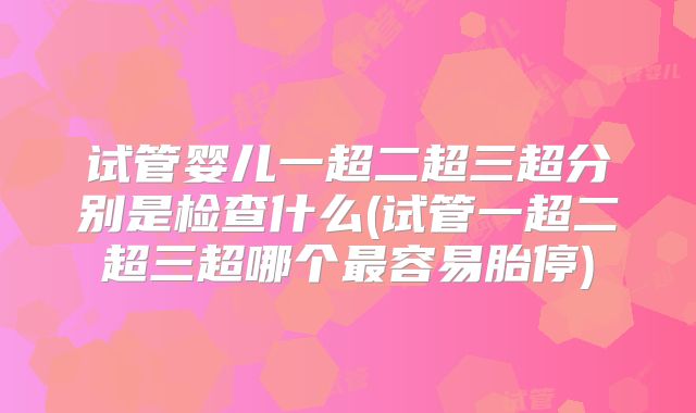 试管婴儿一超二超三超分别是检查什么(试管一超二超三超哪个最容易胎停)