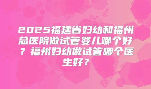 2025福建省妇幼和福州总医院做试管婴儿哪个好？福州妇幼做试管哪个医生好？