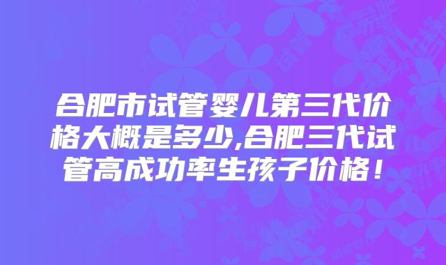 合肥市试管婴儿第三代价格大概是多少,合肥三代试管高成功率生孩子价格！