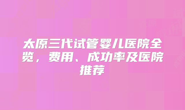 太原三代试管婴儿医院全览,费用、成功率及医院推荐