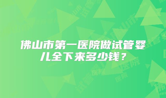 佛山市第一医院做试管婴儿全下来多少钱?