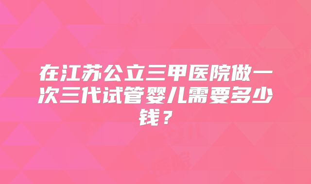 在江苏公立三甲医院做一次三代试管婴儿需要多少钱？