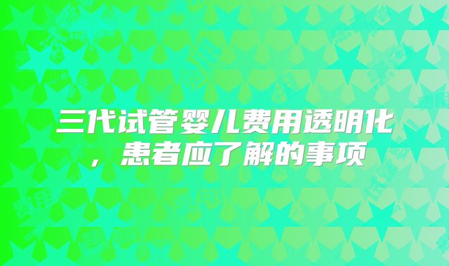 三代试管婴儿费用透明化，患者应了解的事项