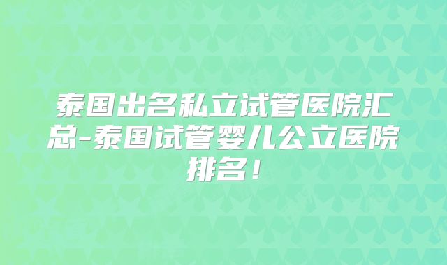 泰国出名私立试管医院汇总-泰国试管婴儿公立医院排名！