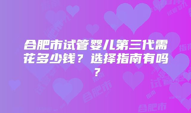 合肥市试管婴儿第三代需花多少钱?选择指南有吗?
