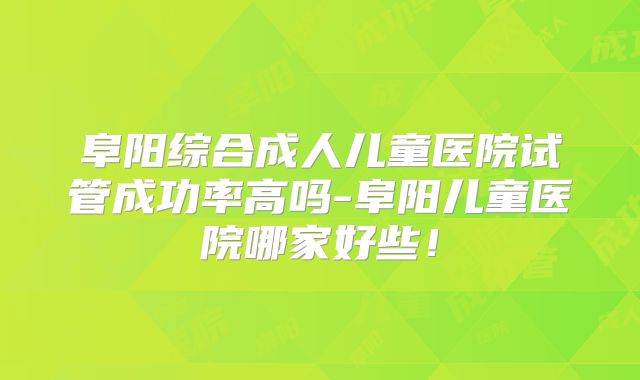 阜阳综合成人儿童医院试管成功率高吗-阜阳儿童医院哪家好些！