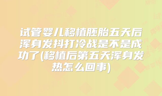 试管婴儿移植胚胎五天后浑身发抖打冷战是不是成功了(移植后第五天浑身发热怎么回事)