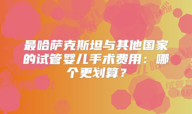 最哈萨克斯坦与其他国家的试管婴儿手术费用:哪个更划算?
