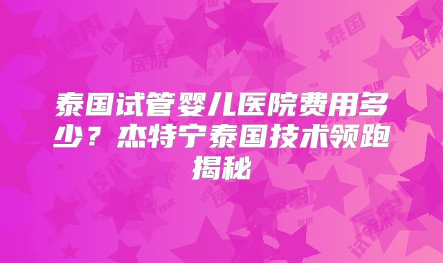 泰国试管婴儿医院费用多少？杰特宁泰国技术领跑揭秘