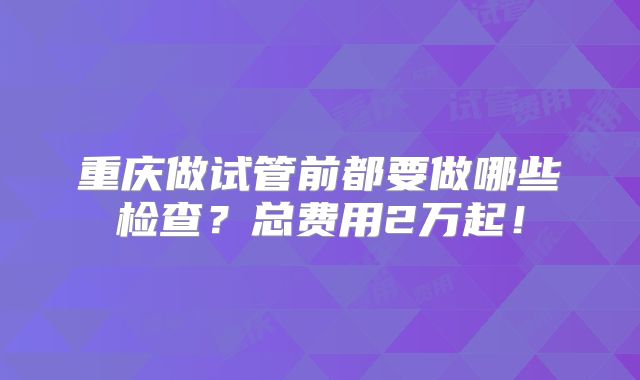 重庆做试管前都要做哪些检查？总费用2万起！