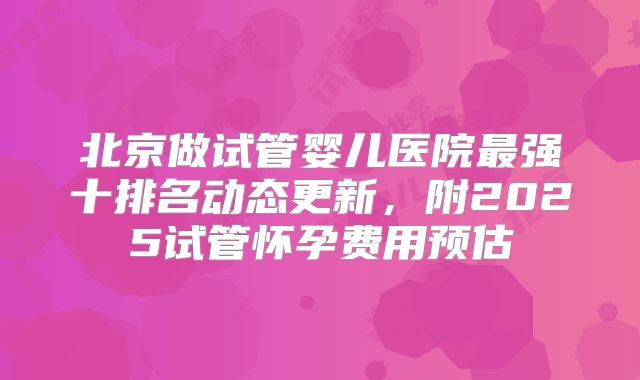 北京做试管婴儿医院最强十排名动态更新,附2025试管怀孕费用预估