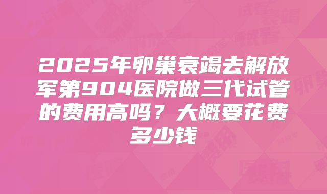 2025年卵巢衰竭去解放军第904医院做三代试管的费用高吗？大概要花费多少钱