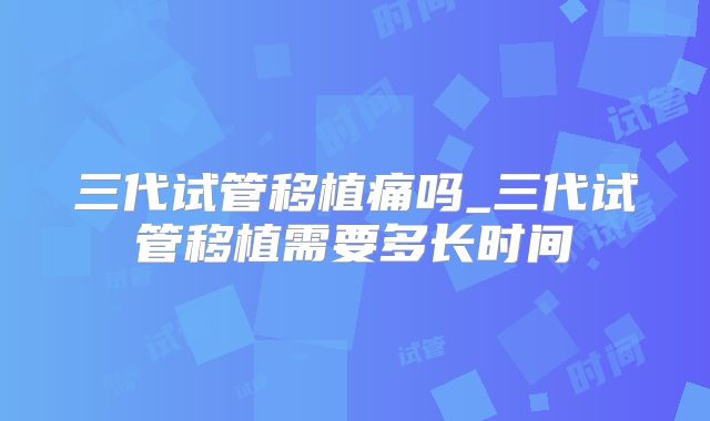 三代试管移植痛吗_三代试管移植需要多长时间