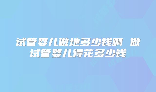 试管婴儿做地多少钱啊 做试管婴儿得花多少钱