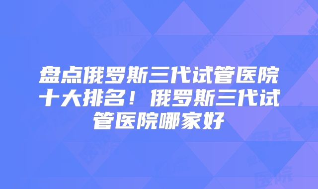 盘点俄罗斯三代试管医院十大排名！俄罗斯三代试管医院哪家好