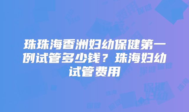 珠珠海香洲妇幼保健第一例试管多少钱?珠海妇幼试管费用