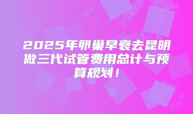 2025年卵巢早衰去昆明做三代试管费用总计与预算规划！