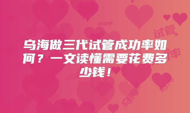 乌海做三代试管成功率如何?一文读懂需要花费多少钱!
