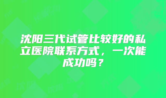 沈阳三代试管比较好的私立医院联系方式，一次能成功吗？