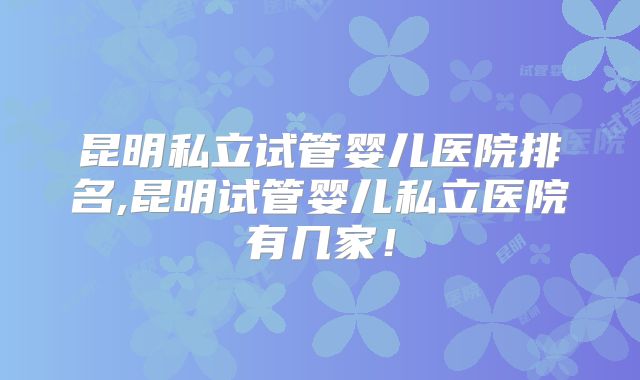昆明私立试管婴儿医院排名,昆明试管婴儿私立医院有几家！